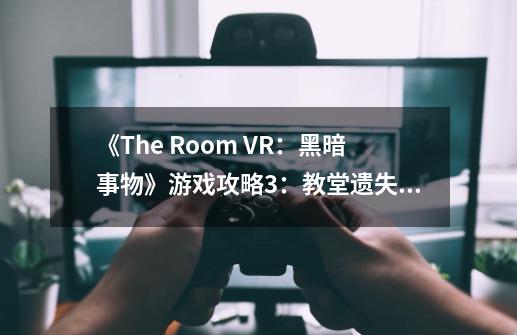《The Room VR：黑暗事物》游戏攻略3：教堂遗失的圣物,theroom3攻略第三章攻略-第1张-游戏相关-七六启网